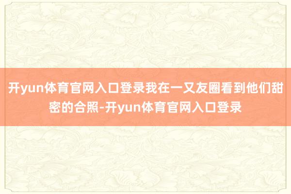 开yun体育官网入口登录我在一又友圈看到他们甜密的合照-开yun体育官网入口登录
