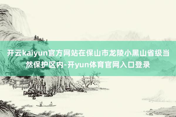 开云kaiyun官方网站在保山市龙陵小黑山省级当然保护区内-开yun体育官网入口登录
