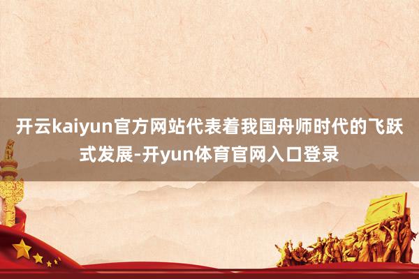 开云kaiyun官方网站代表着我国舟师时代的飞跃式发展-开yun体育官网入口登录