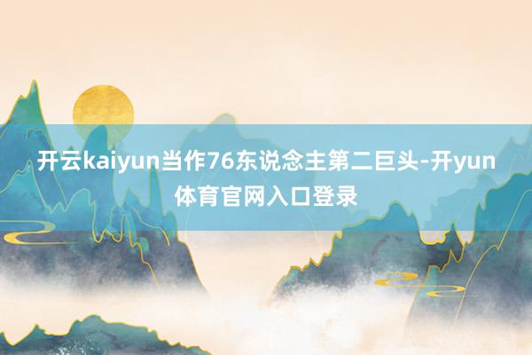 开云kaiyun当作76东说念主第二巨头-开yun体育官网入口登录