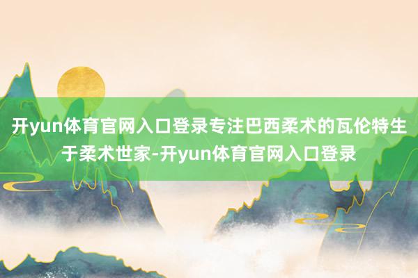 开yun体育官网入口登录专注巴西柔术的瓦伦特生于柔术世家-开yun体育官网入口登录