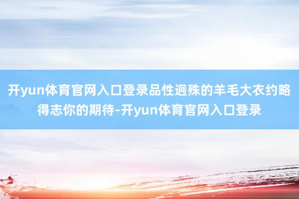 开yun体育官网入口登录品性迥殊的羊毛大衣约略得志你的期待-开yun体育官网入口登录