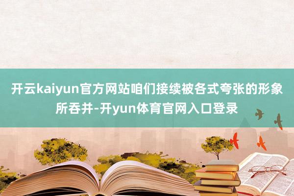 开云kaiyun官方网站咱们接续被各式夸张的形象所吞并-开yun体育官网入口登录