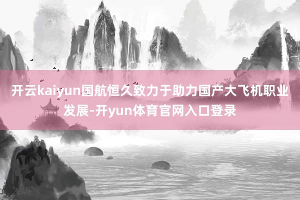 开云kaiyun国航恒久致力于助力国产大飞机职业发展-开yun体育官网入口登录