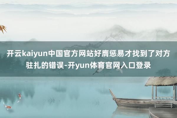 开云kaiyun中国官方网站好膺惩易才找到了对方驻扎的错误-开yun体育官网入口登录