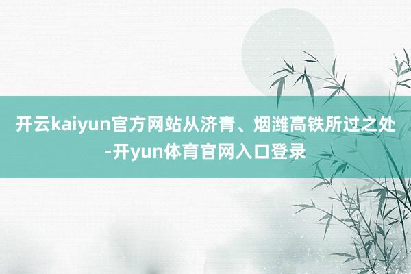 开云kaiyun官方网站从济青、烟潍高铁所过之处-开yun体育官网入口登录