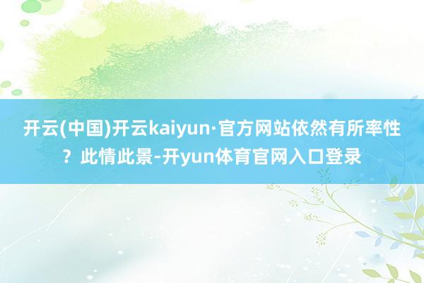 开云(中国)开云kaiyun·官方网站依然有所率性？此情此景-开yun体育官网入口登录