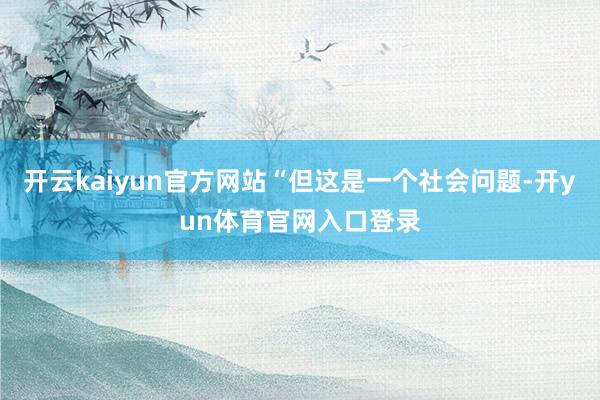开云kaiyun官方网站“但这是一个社会问题-开yun体育官网入口登录
