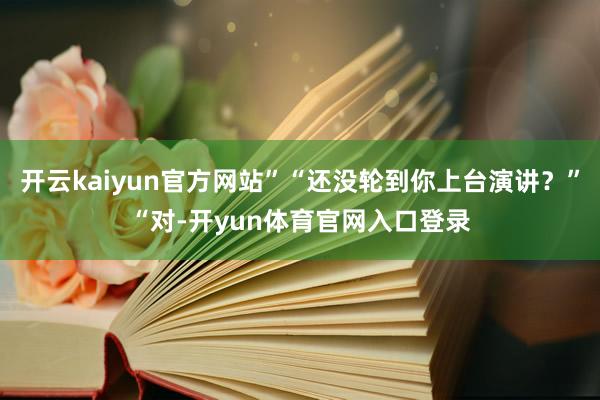 开云kaiyun官方网站”“还没轮到你上台演讲？”“对-开yun体育官网入口登录
