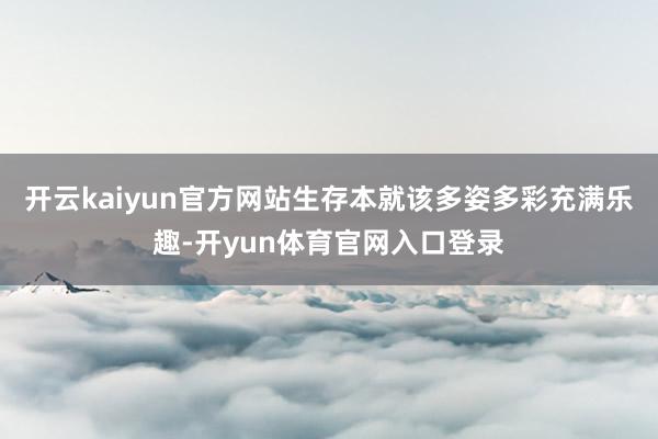 开云kaiyun官方网站生存本就该多姿多彩充满乐趣-开yun体育官网入口登录