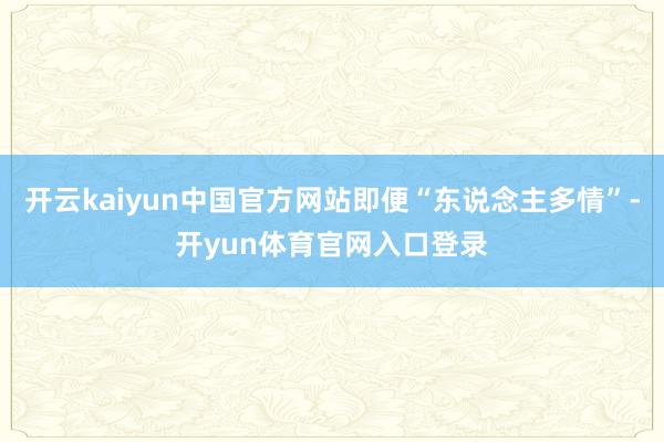 开云kaiyun中国官方网站即便“东说念主多情”-开yun体育官网入口登录