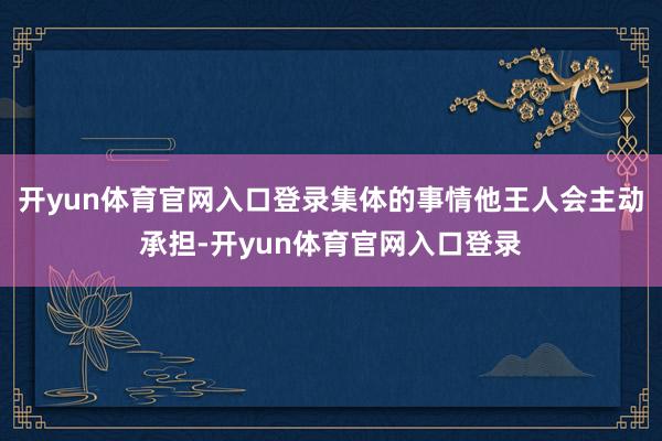 开yun体育官网入口登录集体的事情他王人会主动承担-开yun体育官网入口登录