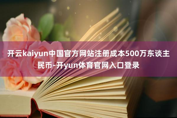 开云kaiyun中国官方网站注册成本500万东谈主民币-开yun体育官网入口登录