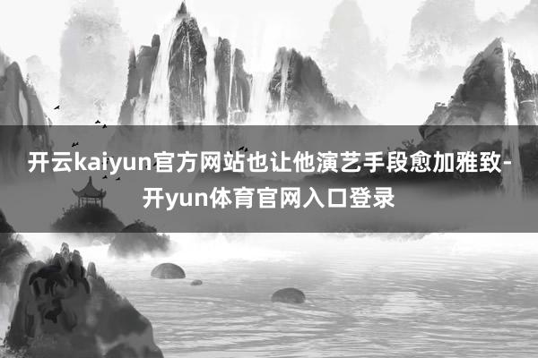 开云kaiyun官方网站也让他演艺手段愈加雅致-开yun体育官网入口登录
