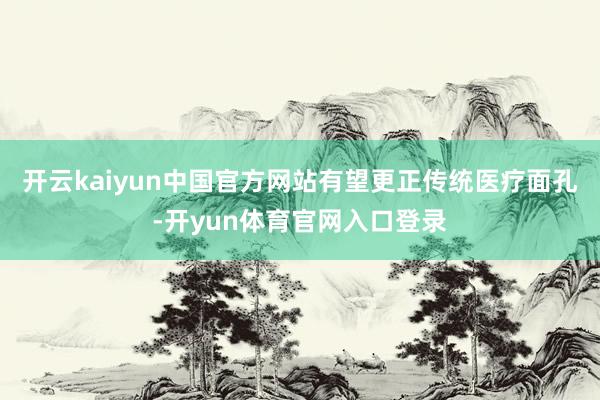 开云kaiyun中国官方网站有望更正传统医疗面孔-开yun体育官网入口登录