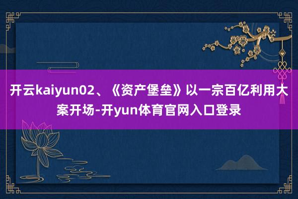开云kaiyun02、《资产堡垒》以一宗百亿利用大案开场-开yun体育官网入口登录