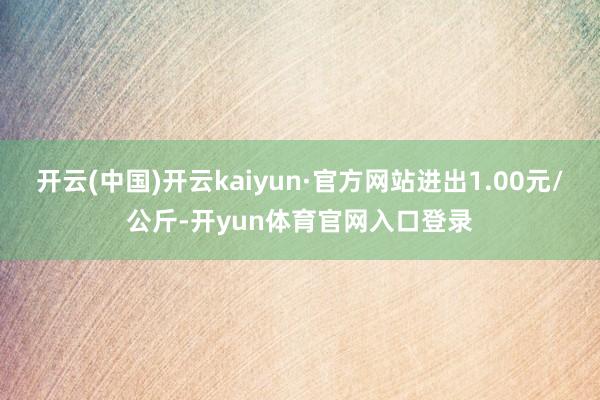 开云(中国)开云kaiyun·官方网站进出1.00元/公斤-开yun体育官网入口登录