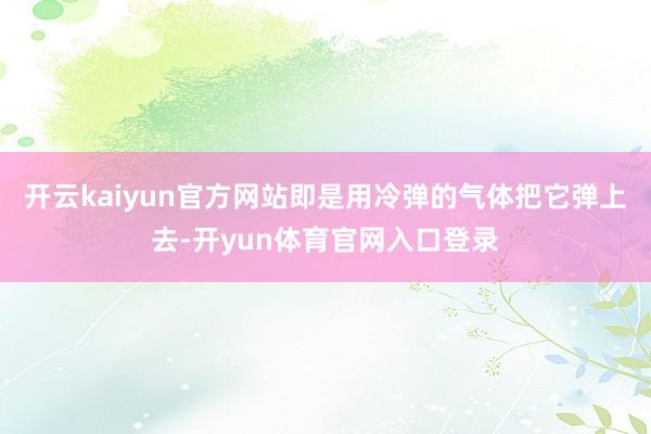 开云kaiyun官方网站即是用冷弹的气体把它弹上去-开yun体育官网入口登录