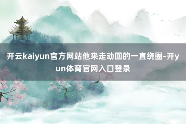 开云kaiyun官方网站他来走动回的一直绕圈-开yun体育官网入口登录