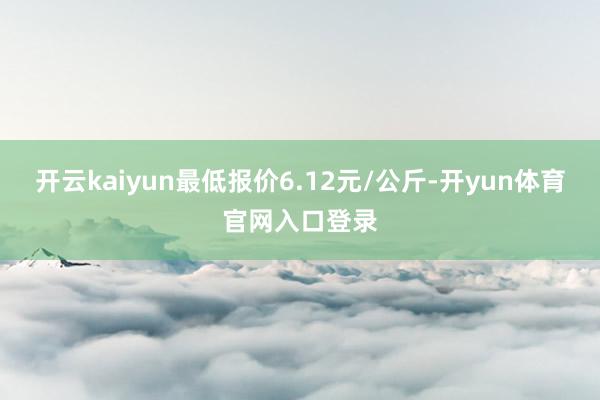 开云kaiyun最低报价6.12元/公斤-开yun体育官网入口登录