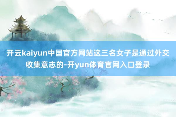 开云kaiyun中国官方网站这三名女子是通过外交收集意志的-开yun体育官网入口登录