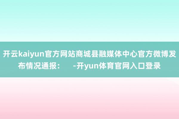 开云kaiyun官方网站商城县融媒体中心官方微博发布情况通报：    -开yun体育官网入口登录