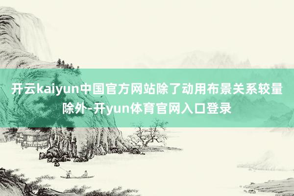 开云kaiyun中国官方网站除了动用布景关系较量除外-开yun体育官网入口登录