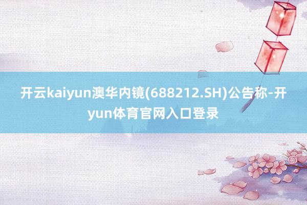 开云kaiyun澳华内镜(688212.SH)公告称-开yun体育官网入口登录