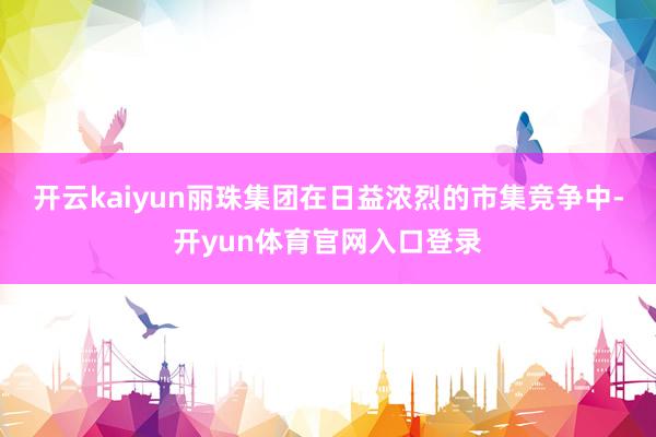 开云kaiyun丽珠集团在日益浓烈的市集竞争中-开yun体育官网入口登录
