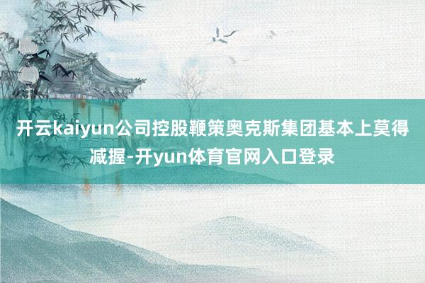 开云kaiyun公司控股鞭策奥克斯集团基本上莫得减握-开yun体育官网入口登录