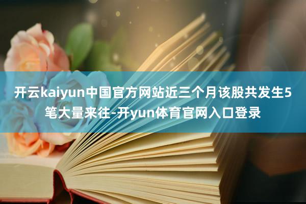 开云kaiyun中国官方网站近三个月该股共发生5笔大量来往-开yun体育官网入口登录