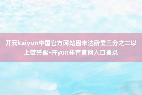 开云kaiyun中国官方网站因未达所需三分之二以上赞誉票-开yun体育官网入口登录