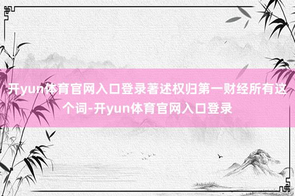 开yun体育官网入口登录著述权归第一财经所有这个词-开yun体育官网入口登录