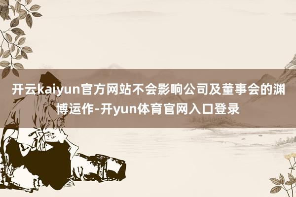 开云kaiyun官方网站不会影响公司及董事会的渊博运作-开yun体育官网入口登录