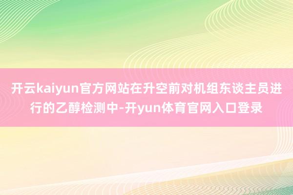 开云kaiyun官方网站在升空前对机组东谈主员进行的乙醇检测中-开yun体育官网入口登录