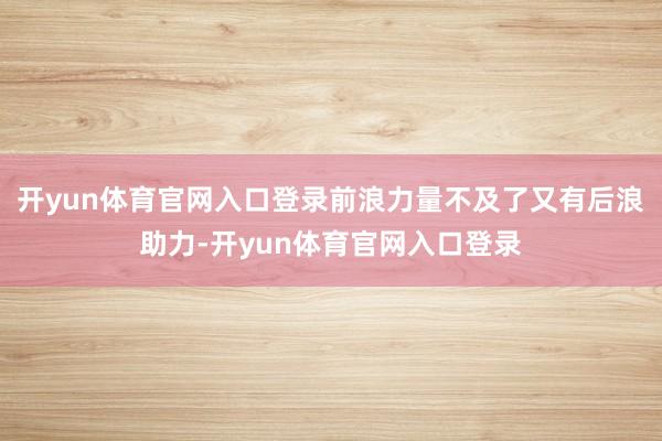 开yun体育官网入口登录前浪力量不及了又有后浪助力-开yun体育官网入口登录