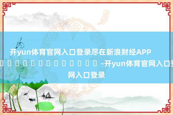 开yun体育官网入口登录尽在新浪财经APP            													-开yun体育官网入口登录