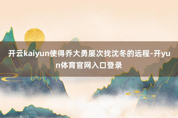 开云kaiyun使得乔大勇屡次找沈冬的远程-开yun体育官网入口登录