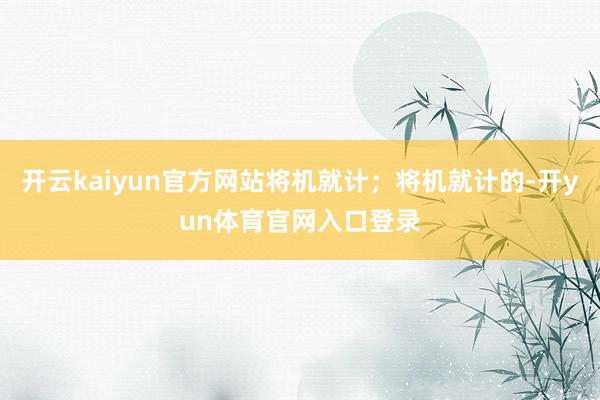 开云kaiyun官方网站将机就计；将机就计的-开yun体育官网入口登录