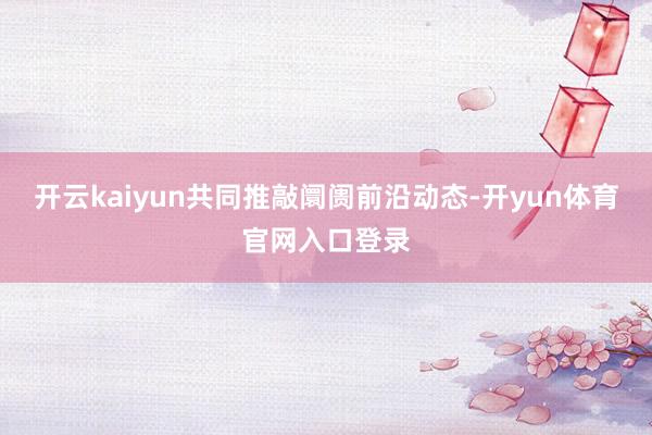 开云kaiyun共同推敲阛阓前沿动态-开yun体育官网入口登录