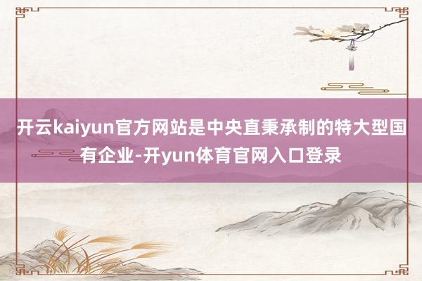 开云kaiyun官方网站是中央直秉承制的特大型国有企业-开yun体育官网入口登录