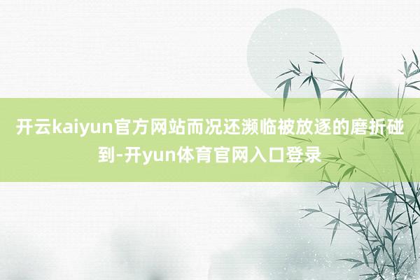 开云kaiyun官方网站而况还濒临被放逐的磨折碰到-开yun体育官网入口登录