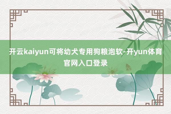 开云kaiyun可将幼犬专用狗粮泡软-开yun体育官网入口登录