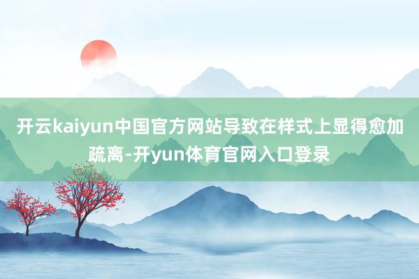 开云kaiyun中国官方网站导致在样式上显得愈加疏离-开yun体育官网入口登录