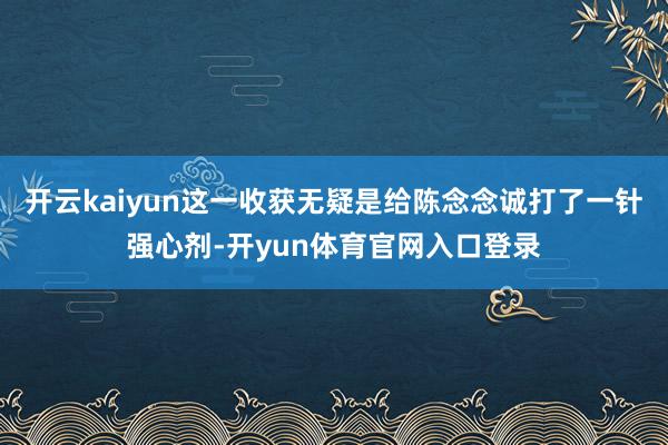 开云kaiyun这一收获无疑是给陈念念诚打了一针强心剂-开yun体育官网入口登录