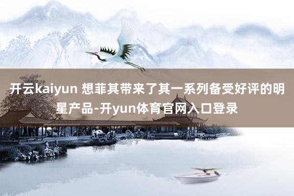 开云kaiyun 想菲其带来了其一系列备受好评的明星产品-开yun体育官网入口登录