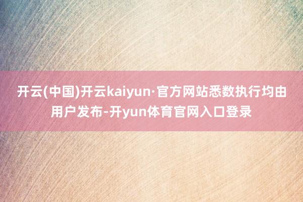开云(中国)开云kaiyun·官方网站悉数执行均由用户发布-开yun体育官网入口登录