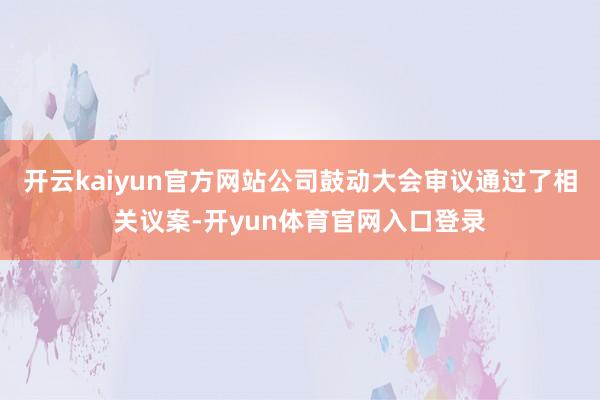 开云kaiyun官方网站公司鼓动大会审议通过了相关议案-开yun体育官网入口登录