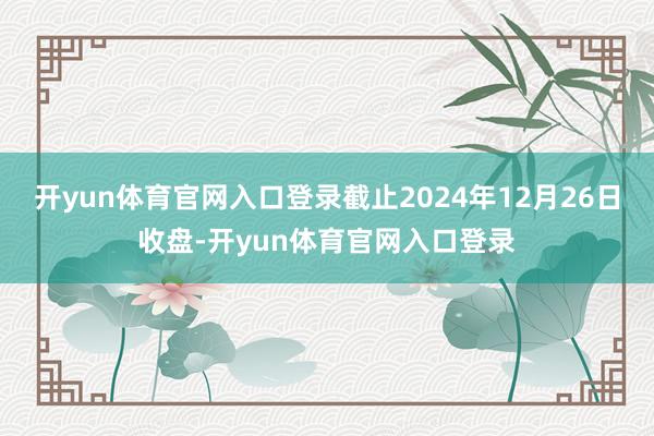 开yun体育官网入口登录截止2024年12月26日收盘-开yun体育官网入口登录