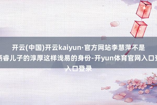 开云(中国)开云kaiyun·官方网站李慧萍不是郑炳睿儿子的淳厚这样浅易的身份-开yun体育官网入口登录